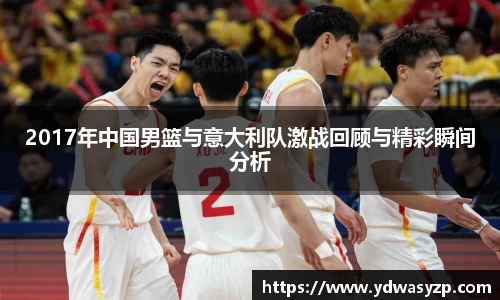 2017年中国男篮与意大利队激战回顾与精彩瞬间分析