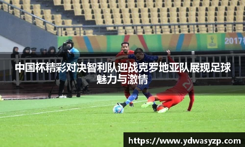 中国杯精彩对决智利队迎战克罗地亚队展现足球魅力与激情