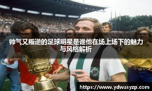 帅气又叛逆的足球明星是谁他在场上场下的魅力与风格解析