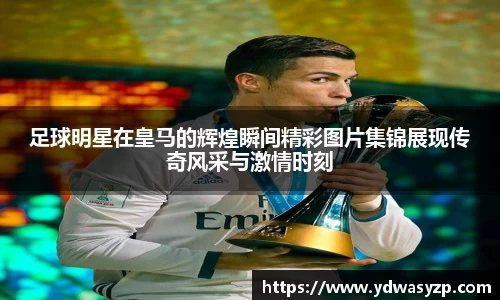 足球明星在皇马的辉煌瞬间精彩图片集锦展现传奇风采与激情时刻